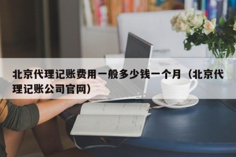 北京代理记账费用一般多少钱一个月（北京代理记账公司官网）