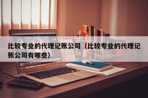 比较专业的代理记账公司（比较专业的代理记账公司有哪些）