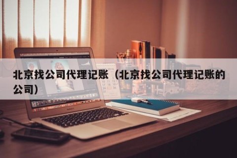 北京找公司代理记账（北京找公司代理记账的公司）