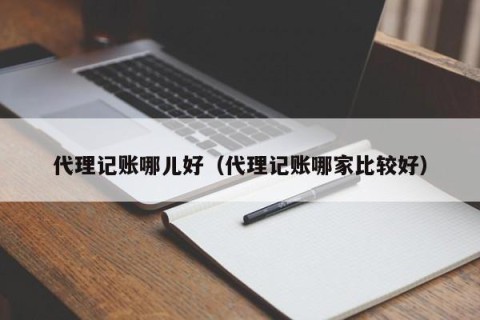 代理记账哪儿好（代理记账哪家比较好）