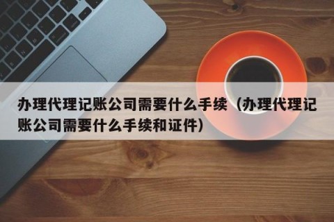 办理代理记账公司需要什么手续（办理代理记账公司需要什么手续和证件）