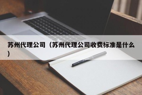 苏州代理公司（苏州代理公司收费标准是什么）