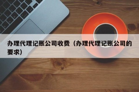 办理代理记账公司收费（办理代理记账公司的要求）