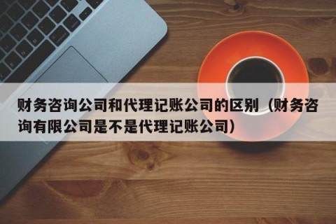 财务咨询公司和代理记账公司的区别（财务咨询有限公司是不是代理记账公司）