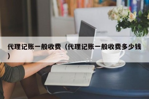 代理记账一般收费（代理记账一般收费多少钱）