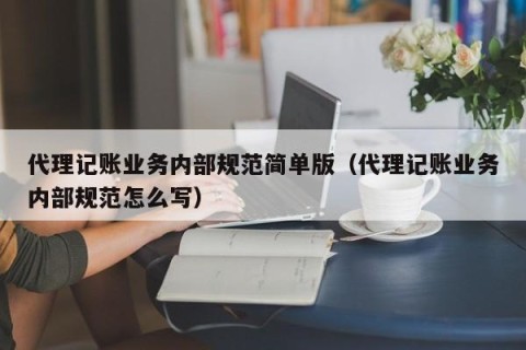 代理记账业务内部规范简单版（代理记账业务内部规范怎么写）