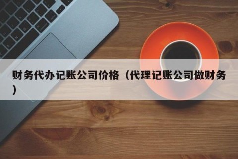 财务代办记账公司价格（代理记账公司做财务）