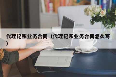 代理记账业务合同（代理记账业务合同怎么写）
