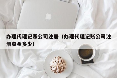 办理代理记账公司注册（办理代理记账公司注册资金多少）