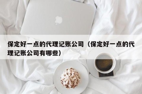 保定好一点的代理记账公司（保定好一点的代理记账公司有哪些）