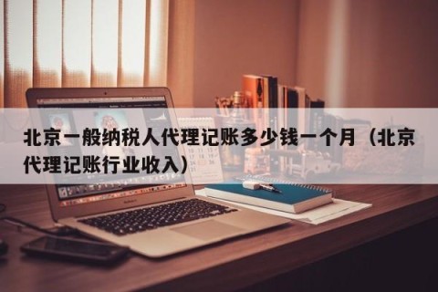 北京一般纳税人代理记账多少钱一个月（北京代理记账行业收入）