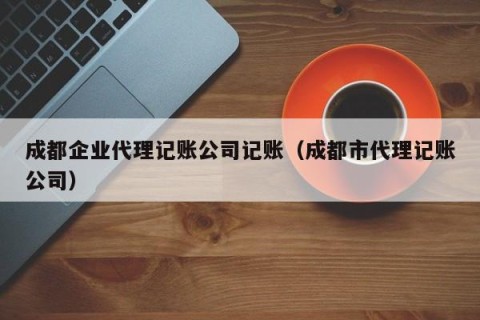 成都企业代理记账公司记账（成都市代理记账公司）