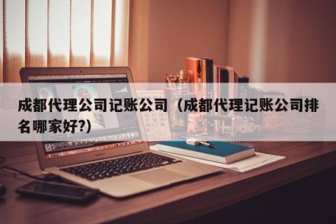 成都代理公司记账公司（成都代理记账公司排名哪家好?）