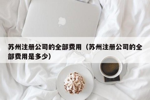 苏州注册公司的全部费用（苏州注册公司的全部费用是多少）