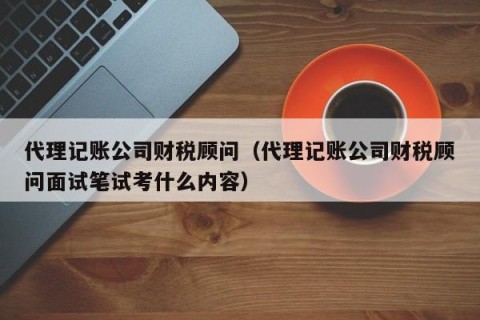 代理记账公司财税顾问（代理记账公司财税顾问面试笔试考什么内容）