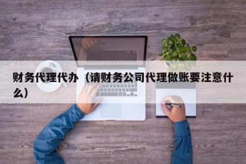财务代理代办（请财务公司代理做账要注意什么）