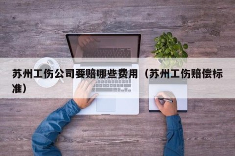 苏州工伤公司要赔哪些费用（苏州工伤赔偿标准）