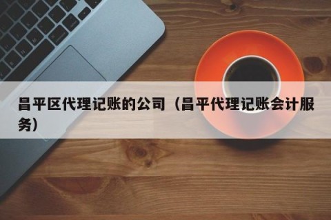 昌平区代理记账的公司（昌平代理记账会计服务）