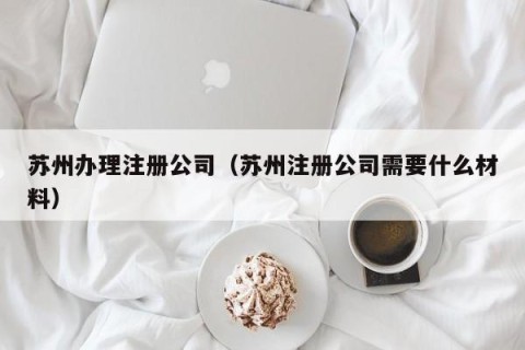 苏州办理注册公司（苏州注册公司需要什么材料）