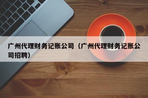 广州代理财务记账公司（广州代理财务记账公司招聘）