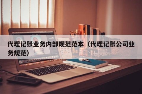 代理记账业务内部规范范本（代理记账公司业务规范）