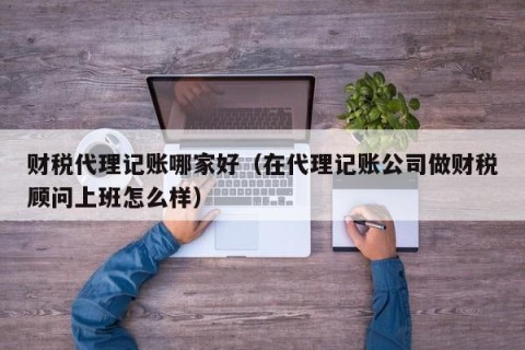 财税代理记账哪家好（在代理记账公司做财税顾问上班怎么样）