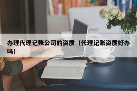 办理代理记账公司的资质（代理记账资质好办吗）