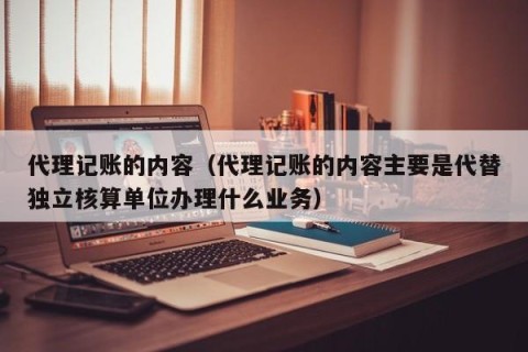 代理记账的内容（代理记账的内容主要是代替独立核算单位办理什么业务）