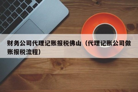 财务公司代理记账报税佛山（代理记账公司做账报税流程）
