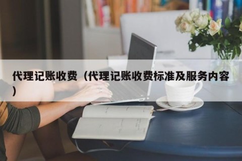代理记账收费（代理记账收费标准及服务内容）