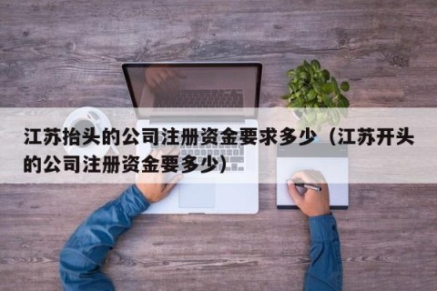 江苏抬头的公司注册资金要求多少（江苏开头的公司注册资金要多少）