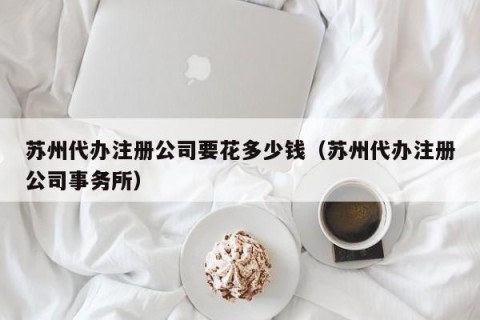 苏州代办注册公司要花多少钱（苏州代办注册公司事务所）