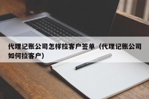 代理记账公司怎样拉客户签单（代理记账公司如何拉客户）