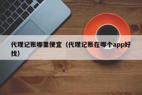 代理记账哪里便宜（代理记账在哪个app好找）