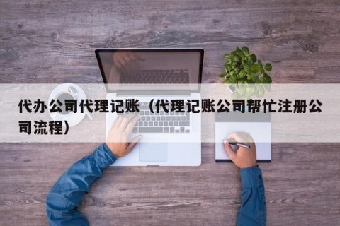 代办公司代理记账（代理记账公司帮忙注册公司流程）