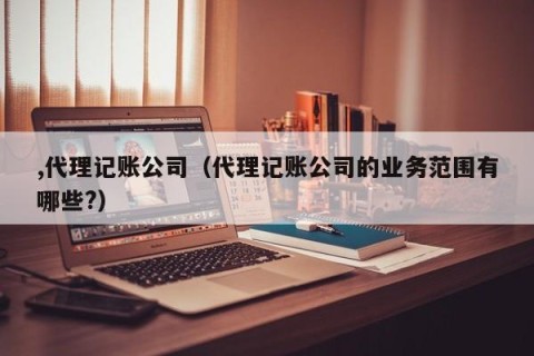,代理记账公司（代理记账公司的业务范围有哪些?）