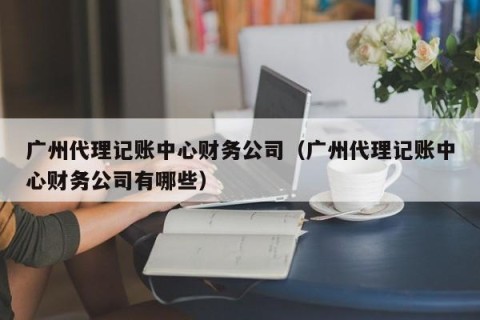 广州代理记账中心财务公司（广州代理记账中心财务公司有哪些）