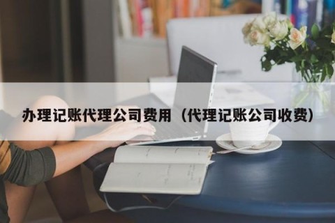 办理记账代理公司费用（代理记账公司收费）