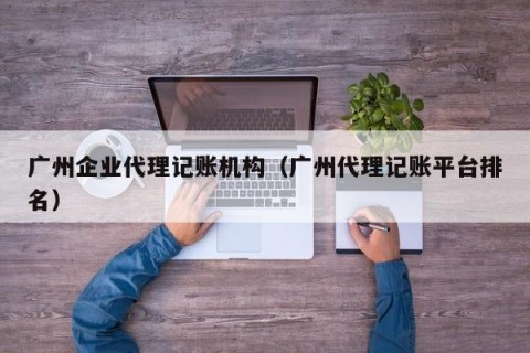 广州企业代理记账机构（广州代理记账平台排名）