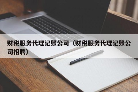 财税服务代理记账公司（财税服务代理记账公司招聘）