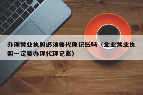 办理营业执照必须要代理记账吗（企业营业执照一定要办理代理记账）