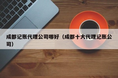 成都记账代理公司哪好（成都十大代理记账公司）