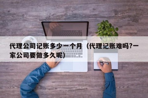 代理公司记账多少一个月（代理记账难吗?一家公司要做多久呢）
