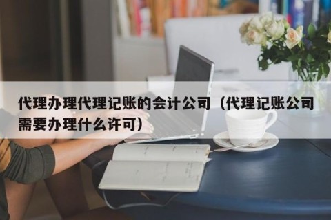 代理办理代理记账的会计公司（代理记账公司需要办理什么许可）
