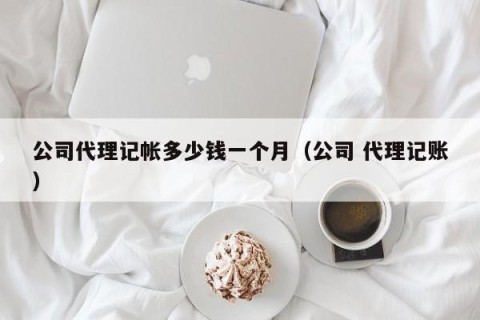 公司代理记帐多少钱一个月（公司 代理记账）