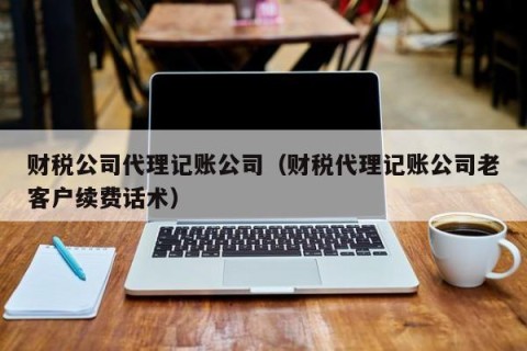 财税公司代理记账公司（财税代理记账公司老客户续费话术）