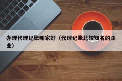 办理代理记账哪家好（代理记账比较知名的企业）
