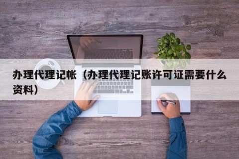 办理代理记帐（办理代理记账许可证需要什么资料）