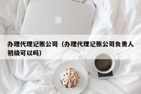 办理代理记账公司（办理代理记账公司负责人初级可以吗）