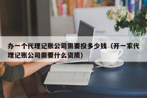 办一个代理记账公司需要投多少钱（开一家代理记账公司需要什么资质）
